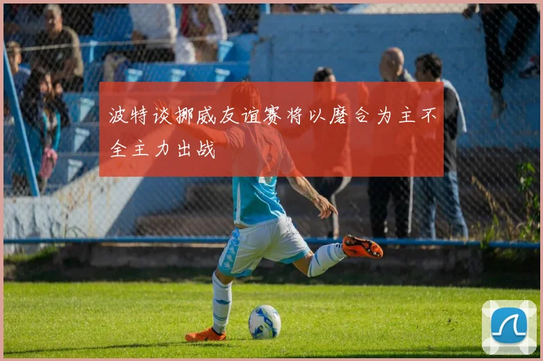 波特谈挪威友谊赛将以磨合为主不全主力出战