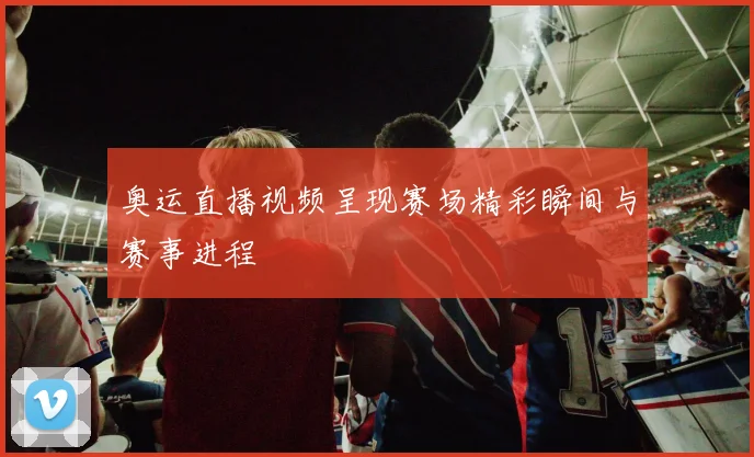 奥运直播视频呈现赛场精彩瞬间与赛事进程
