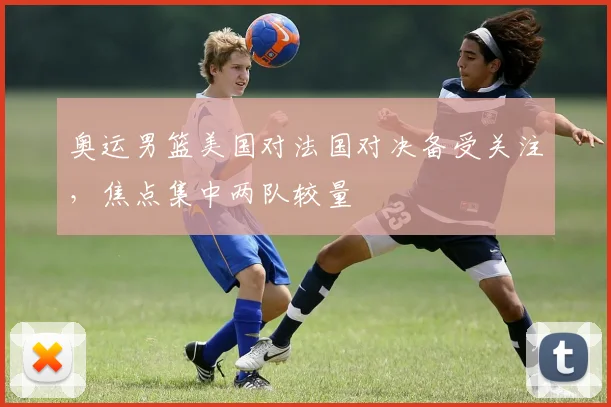 奥运男篮美国对法国对决备受关注，焦点集中两队较量