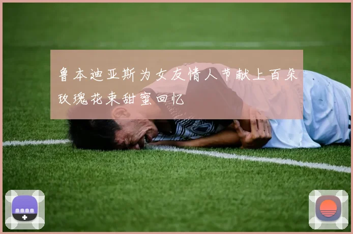 鲁本迪亚斯为女友情人节献上百朵玫瑰花束甜蜜回忆